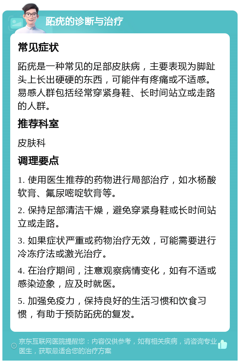 跖疣的诊断与治疗 常见症状 跖疣是一种常见的足部皮肤病，主要表现为脚趾头上长出硬硬的东西，可能伴有疼痛或不适感。易感人群包括经常穿紧身鞋、长时间站立或走路的人群。 推荐科室 皮肤科 调理要点 1. 使用医生推荐的药物进行局部治疗，如水杨酸软膏、氟尿嘧啶软膏等。 2. 保持足部清洁干燥，避免穿紧身鞋或长时间站立或走路。 3. 如果症状严重或药物治疗无效，可能需要进行冷冻疗法或激光治疗。 4. 在治疗期间，注意观察病情变化，如有不适或感染迹象，应及时就医。 5. 加强免疫力，保持良好的生活习惯和饮食习惯，有助于预防跖疣的复发。