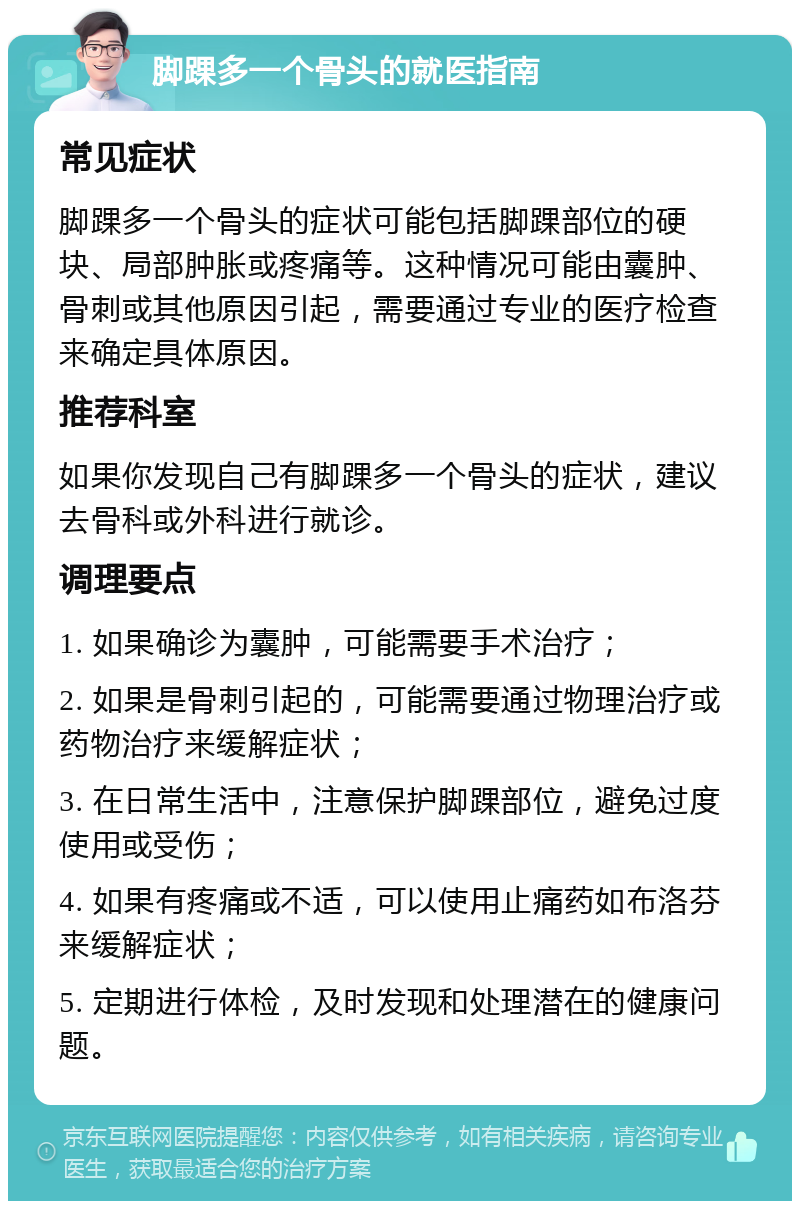 脚踝多一个骨头的就医指南 常见症状 脚踝多一个骨头的症状可能包括脚踝部位的硬块、局部肿胀或疼痛等。这种情况可能由囊肿、骨刺或其他原因引起，需要通过专业的医疗检查来确定具体原因。 推荐科室 如果你发现自己有脚踝多一个骨头的症状，建议去骨科或外科进行就诊。 调理要点 1. 如果确诊为囊肿，可能需要手术治疗； 2. 如果是骨刺引起的，可能需要通过物理治疗或药物治疗来缓解症状； 3. 在日常生活中，注意保护脚踝部位，避免过度使用或受伤； 4. 如果有疼痛或不适，可以使用止痛药如布洛芬来缓解症状； 5. 定期进行体检，及时发现和处理潜在的健康问题。