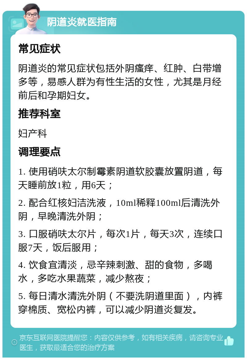 阴道炎就医指南 常见症状 阴道炎的常见症状包括外阴瘙痒、红肿、白带增多等，易感人群为有性生活的女性，尤其是月经前后和孕期妇女。 推荐科室 妇产科 调理要点 1. 使用硝呋太尔制霉素阴道软胶囊放置阴道，每天睡前放1粒，用6天； 2. 配合红核妇洁洗液，10ml稀释100ml后清洗外阴，早晚清洗外阴； 3. 口服硝呋太尔片，每次1片，每天3次，连续口服7天，饭后服用； 4. 饮食宜清淡，忌辛辣刺激、甜的食物，多喝水，多吃水果蔬菜，减少熬夜； 5. 每日清水清洗外阴（不要洗阴道里面），内裤穿棉质、宽松内裤，可以减少阴道炎复发。