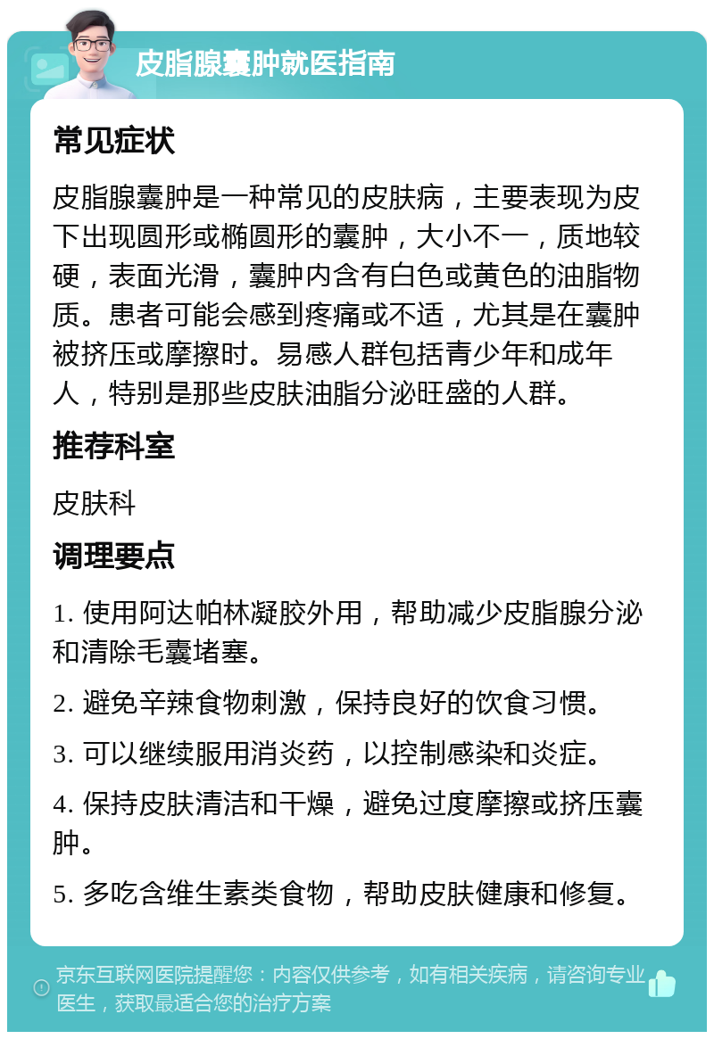 皮脂腺囊肿就医指南 常见症状 皮脂腺囊肿是一种常见的皮肤病，主要表现为皮下出现圆形或椭圆形的囊肿，大小不一，质地较硬，表面光滑，囊肿内含有白色或黄色的油脂物质。患者可能会感到疼痛或不适，尤其是在囊肿被挤压或摩擦时。易感人群包括青少年和成年人，特别是那些皮肤油脂分泌旺盛的人群。 推荐科室 皮肤科 调理要点 1. 使用阿达帕林凝胶外用，帮助减少皮脂腺分泌和清除毛囊堵塞。 2. 避免辛辣食物刺激，保持良好的饮食习惯。 3. 可以继续服用消炎药，以控制感染和炎症。 4. 保持皮肤清洁和干燥，避免过度摩擦或挤压囊肿。 5. 多吃含维生素类食物，帮助皮肤健康和修复。