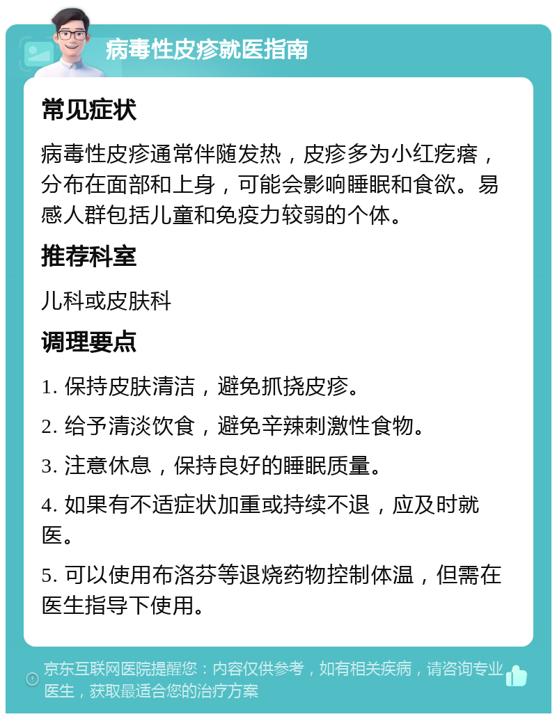 病毒性皮疹就医指南 常见症状 病毒性皮疹通常伴随发热，皮疹多为小红疙瘩，分布在面部和上身，可能会影响睡眠和食欲。易感人群包括儿童和免疫力较弱的个体。 推荐科室 儿科或皮肤科 调理要点 1. 保持皮肤清洁，避免抓挠皮疹。 2. 给予清淡饮食，避免辛辣刺激性食物。 3. 注意休息，保持良好的睡眠质量。 4. 如果有不适症状加重或持续不退，应及时就医。 5. 可以使用布洛芬等退烧药物控制体温，但需在医生指导下使用。