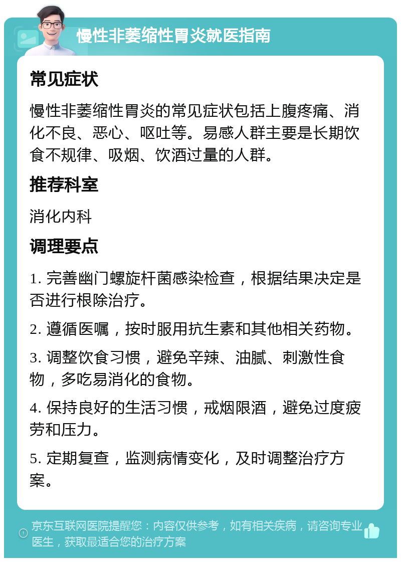 慢性非萎缩性胃炎就医指南 常见症状 慢性非萎缩性胃炎的常见症状包括上腹疼痛、消化不良、恶心、呕吐等。易感人群主要是长期饮食不规律、吸烟、饮酒过量的人群。 推荐科室 消化内科 调理要点 1. 完善幽门螺旋杆菌感染检查，根据结果决定是否进行根除治疗。 2. 遵循医嘱，按时服用抗生素和其他相关药物。 3. 调整饮食习惯，避免辛辣、油腻、刺激性食物，多吃易消化的食物。 4. 保持良好的生活习惯，戒烟限酒，避免过度疲劳和压力。 5. 定期复查，监测病情变化，及时调整治疗方案。