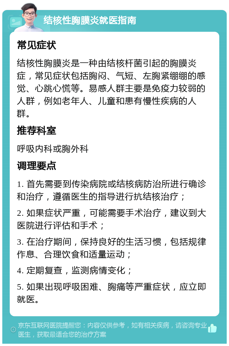 结核性胸膜炎就医指南 常见症状 结核性胸膜炎是一种由结核杆菌引起的胸膜炎症，常见症状包括胸闷、气短、左胸紧绷绷的感觉、心跳心慌等。易感人群主要是免疫力较弱的人群，例如老年人、儿童和患有慢性疾病的人群。 推荐科室 呼吸内科或胸外科 调理要点 1. 首先需要到传染病院或结核病防治所进行确诊和治疗，遵循医生的指导进行抗结核治疗； 2. 如果症状严重，可能需要手术治疗，建议到大医院进行评估和手术； 3. 在治疗期间，保持良好的生活习惯，包括规律作息、合理饮食和适量运动； 4. 定期复查，监测病情变化； 5. 如果出现呼吸困难、胸痛等严重症状，应立即就医。