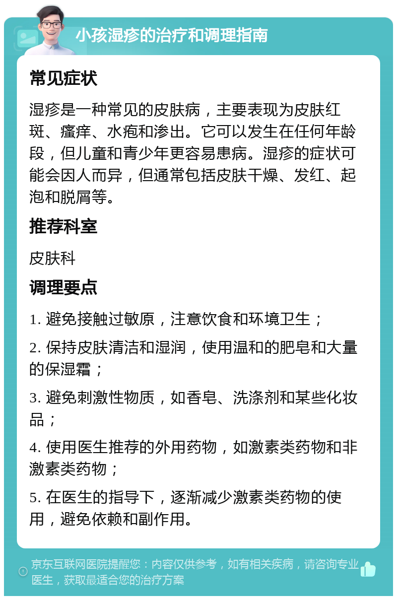 小孩湿疹的治疗和调理指南 常见症状 湿疹是一种常见的皮肤病，主要表现为皮肤红斑、瘙痒、水疱和渗出。它可以发生在任何年龄段，但儿童和青少年更容易患病。湿疹的症状可能会因人而异，但通常包括皮肤干燥、发红、起泡和脱屑等。 推荐科室 皮肤科 调理要点 1. 避免接触过敏原，注意饮食和环境卫生； 2. 保持皮肤清洁和湿润，使用温和的肥皂和大量的保湿霜； 3. 避免刺激性物质，如香皂、洗涤剂和某些化妆品； 4. 使用医生推荐的外用药物，如激素类药物和非激素类药物； 5. 在医生的指导下，逐渐减少激素类药物的使用，避免依赖和副作用。