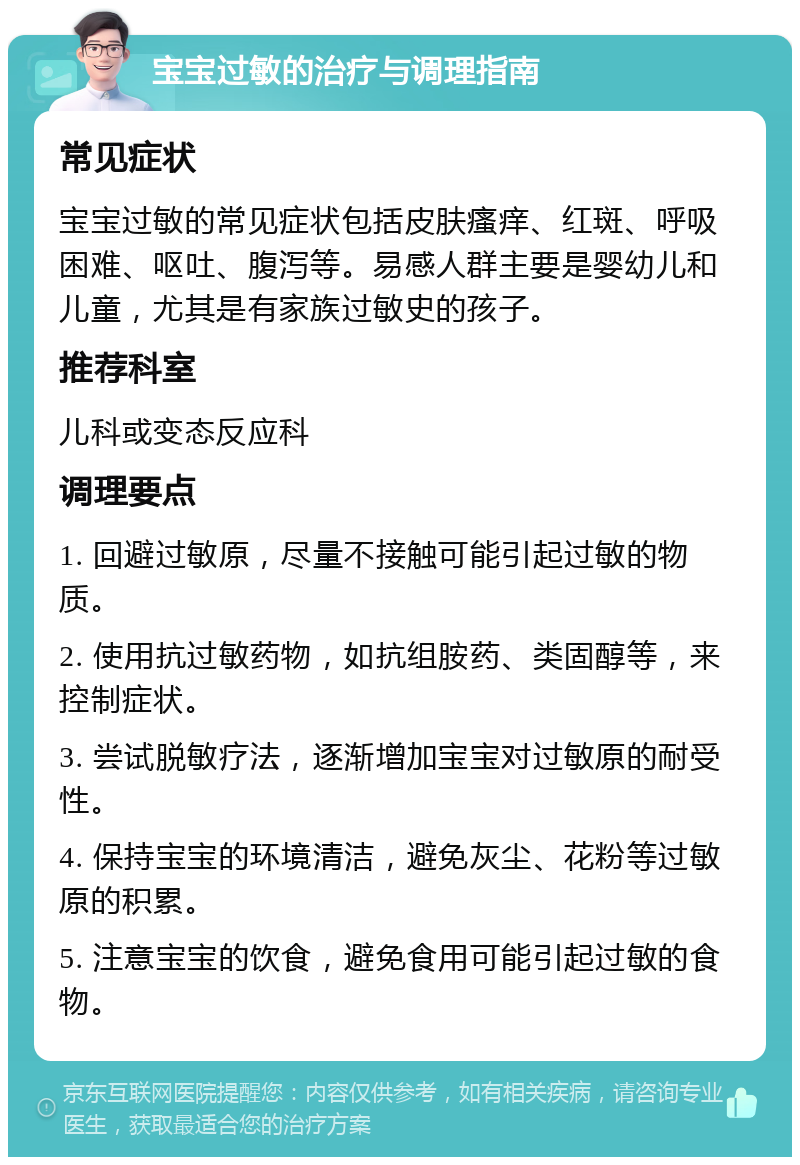 宝宝过敏的治疗与调理指南 常见症状 宝宝过敏的常见症状包括皮肤瘙痒、红斑、呼吸困难、呕吐、腹泻等。易感人群主要是婴幼儿和儿童，尤其是有家族过敏史的孩子。 推荐科室 儿科或变态反应科 调理要点 1. 回避过敏原，尽量不接触可能引起过敏的物质。 2. 使用抗过敏药物，如抗组胺药、类固醇等，来控制症状。 3. 尝试脱敏疗法，逐渐增加宝宝对过敏原的耐受性。 4. 保持宝宝的环境清洁，避免灰尘、花粉等过敏原的积累。 5. 注意宝宝的饮食，避免食用可能引起过敏的食物。