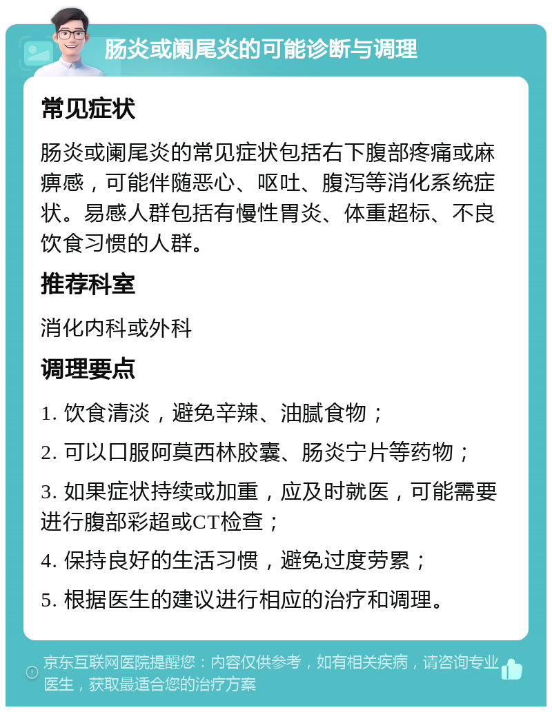 肠炎或阑尾炎的可能诊断与调理 常见症状 肠炎或阑尾炎的常见症状包括右下腹部疼痛或麻痹感，可能伴随恶心、呕吐、腹泻等消化系统症状。易感人群包括有慢性胃炎、体重超标、不良饮食习惯的人群。 推荐科室 消化内科或外科 调理要点 1. 饮食清淡，避免辛辣、油腻食物； 2. 可以口服阿莫西林胶囊、肠炎宁片等药物； 3. 如果症状持续或加重，应及时就医，可能需要进行腹部彩超或CT检查； 4. 保持良好的生活习惯，避免过度劳累； 5. 根据医生的建议进行相应的治疗和调理。