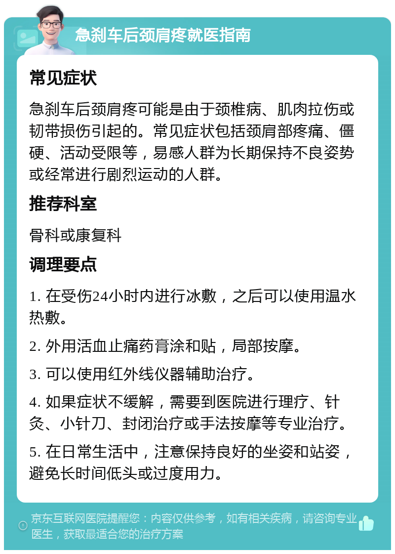 急刹车后颈肩疼就医指南 常见症状 急刹车后颈肩疼可能是由于颈椎病、肌肉拉伤或韧带损伤引起的。常见症状包括颈肩部疼痛、僵硬、活动受限等，易感人群为长期保持不良姿势或经常进行剧烈运动的人群。 推荐科室 骨科或康复科 调理要点 1. 在受伤24小时内进行冰敷，之后可以使用温水热敷。 2. 外用活血止痛药膏涂和贴，局部按摩。 3. 可以使用红外线仪器辅助治疗。 4. 如果症状不缓解，需要到医院进行理疗、针灸、小针刀、封闭治疗或手法按摩等专业治疗。 5. 在日常生活中，注意保持良好的坐姿和站姿，避免长时间低头或过度用力。