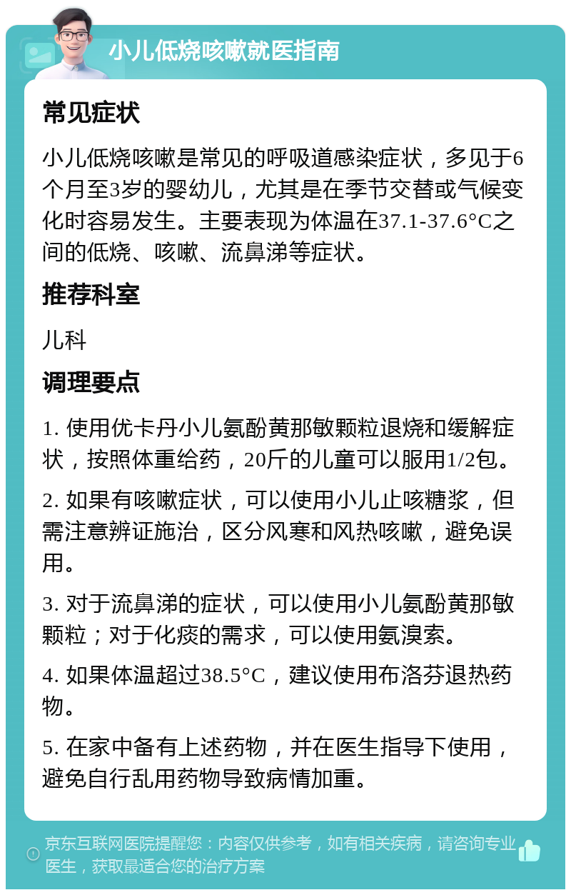 小儿低烧咳嗽就医指南 常见症状 小儿低烧咳嗽是常见的呼吸道感染症状，多见于6个月至3岁的婴幼儿，尤其是在季节交替或气候变化时容易发生。主要表现为体温在37.1-37.6°C之间的低烧、咳嗽、流鼻涕等症状。 推荐科室 儿科 调理要点 1. 使用优卡丹小儿氨酚黄那敏颗粒退烧和缓解症状，按照体重给药，20斤的儿童可以服用1/2包。 2. 如果有咳嗽症状，可以使用小儿止咳糖浆，但需注意辨证施治，区分风寒和风热咳嗽，避免误用。 3. 对于流鼻涕的症状，可以使用小儿氨酚黄那敏颗粒；对于化痰的需求，可以使用氨溴索。 4. 如果体温超过38.5°C，建议使用布洛芬退热药物。 5. 在家中备有上述药物，并在医生指导下使用，避免自行乱用药物导致病情加重。