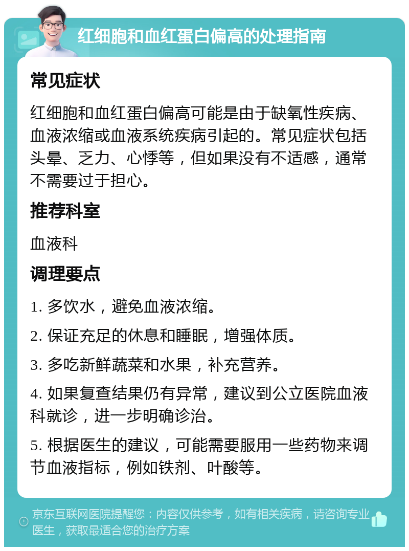 红细胞和血红蛋白偏高的处理指南 常见症状 红细胞和血红蛋白偏高可能是由于缺氧性疾病、血液浓缩或血液系统疾病引起的。常见症状包括头晕、乏力、心悸等，但如果没有不适感，通常不需要过于担心。 推荐科室 血液科 调理要点 1. 多饮水，避免血液浓缩。 2. 保证充足的休息和睡眠，增强体质。 3. 多吃新鲜蔬菜和水果，补充营养。 4. 如果复查结果仍有异常，建议到公立医院血液科就诊，进一步明确诊治。 5. 根据医生的建议，可能需要服用一些药物来调节血液指标，例如铁剂、叶酸等。