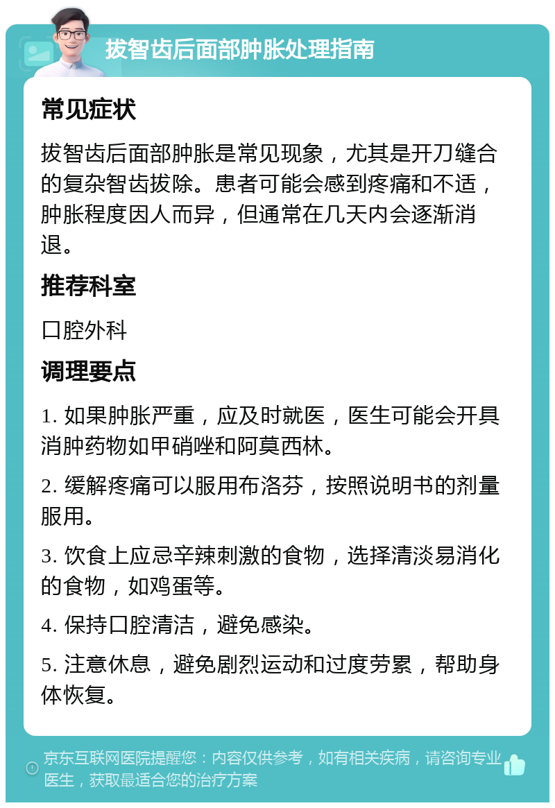 拔智齿后面部肿胀处理指南 常见症状 拔智齿后面部肿胀是常见现象，尤其是开刀缝合的复杂智齿拔除。患者可能会感到疼痛和不适，肿胀程度因人而异，但通常在几天内会逐渐消退。 推荐科室 口腔外科 调理要点 1. 如果肿胀严重，应及时就医，医生可能会开具消肿药物如甲硝唑和阿莫西林。 2. 缓解疼痛可以服用布洛芬，按照说明书的剂量服用。 3. 饮食上应忌辛辣刺激的食物，选择清淡易消化的食物，如鸡蛋等。 4. 保持口腔清洁，避免感染。 5. 注意休息，避免剧烈运动和过度劳累，帮助身体恢复。