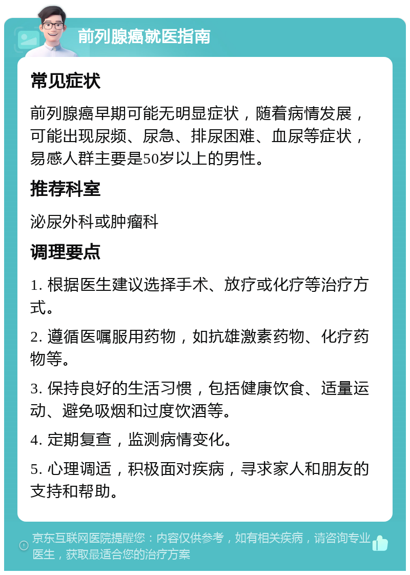 前列腺癌就医指南 常见症状 前列腺癌早期可能无明显症状，随着病情发展，可能出现尿频、尿急、排尿困难、血尿等症状，易感人群主要是50岁以上的男性。 推荐科室 泌尿外科或肿瘤科 调理要点 1. 根据医生建议选择手术、放疗或化疗等治疗方式。 2. 遵循医嘱服用药物，如抗雄激素药物、化疗药物等。 3. 保持良好的生活习惯，包括健康饮食、适量运动、避免吸烟和过度饮酒等。 4. 定期复查，监测病情变化。 5. 心理调适，积极面对疾病，寻求家人和朋友的支持和帮助。