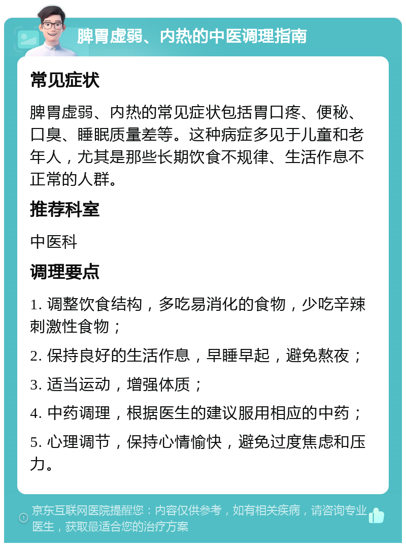 脾胃虚弱、内热的中医调理指南 常见症状 脾胃虚弱、内热的常见症状包括胃口疼、便秘、口臭、睡眠质量差等。这种病症多见于儿童和老年人，尤其是那些长期饮食不规律、生活作息不正常的人群。 推荐科室 中医科 调理要点 1. 调整饮食结构，多吃易消化的食物，少吃辛辣刺激性食物； 2. 保持良好的生活作息，早睡早起，避免熬夜； 3. 适当运动，增强体质； 4. 中药调理，根据医生的建议服用相应的中药； 5. 心理调节，保持心情愉快，避免过度焦虑和压力。