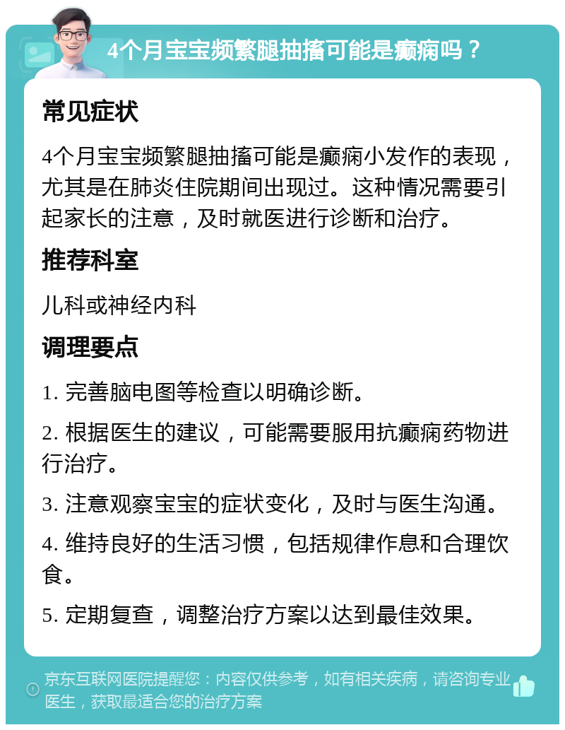 4个月宝宝频繁腿抽搐可能是癫痫吗？ 常见症状 4个月宝宝频繁腿抽搐可能是癫痫小发作的表现，尤其是在肺炎住院期间出现过。这种情况需要引起家长的注意，及时就医进行诊断和治疗。 推荐科室 儿科或神经内科 调理要点 1. 完善脑电图等检查以明确诊断。 2. 根据医生的建议，可能需要服用抗癫痫药物进行治疗。 3. 注意观察宝宝的症状变化，及时与医生沟通。 4. 维持良好的生活习惯，包括规律作息和合理饮食。 5. 定期复查，调整治疗方案以达到最佳效果。