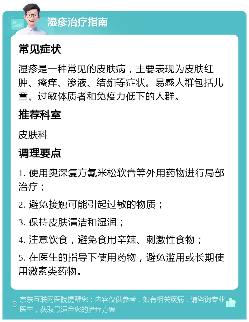 湿疹治疗指南 常见症状 湿疹是一种常见的皮肤病，主要表现为皮肤红肿、瘙痒、渗液、结痂等症状。易感人群包括儿童、过敏体质者和免疫力低下的人群。 推荐科室 皮肤科 调理要点 1. 使用奥深复方氟米松软膏等外用药物进行局部治疗； 2. 避免接触可能引起过敏的物质； 3. 保持皮肤清洁和湿润； 4. 注意饮食，避免食用辛辣、刺激性食物； 5. 在医生的指导下使用药物，避免滥用或长期使用激素类药物。