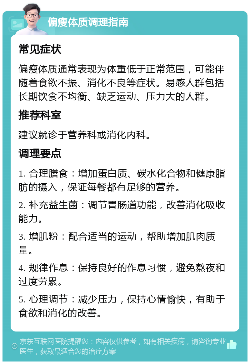 偏瘦体质调理指南 常见症状 偏瘦体质通常表现为体重低于正常范围，可能伴随着食欲不振、消化不良等症状。易感人群包括长期饮食不均衡、缺乏运动、压力大的人群。 推荐科室 建议就诊于营养科或消化内科。 调理要点 1. 合理膳食：增加蛋白质、碳水化合物和健康脂肪的摄入，保证每餐都有足够的营养。 2. 补充益生菌：调节胃肠道功能，改善消化吸收能力。 3. 增肌粉：配合适当的运动，帮助增加肌肉质量。 4. 规律作息：保持良好的作息习惯，避免熬夜和过度劳累。 5. 心理调节：减少压力，保持心情愉快，有助于食欲和消化的改善。