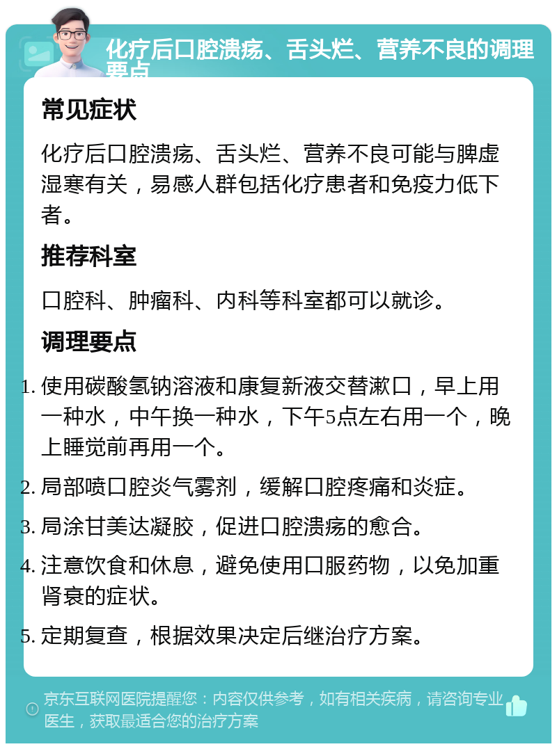 化疗后口腔溃疡、舌头烂、营养不良的调理要点 常见症状 化疗后口腔溃疡、舌头烂、营养不良可能与脾虚湿寒有关，易感人群包括化疗患者和免疫力低下者。 推荐科室 口腔科、肿瘤科、内科等科室都可以就诊。 调理要点 使用碳酸氢钠溶液和康复新液交替漱口，早上用一种水，中午换一种水，下午5点左右用一个，晚上睡觉前再用一个。 局部喷口腔炎气雾剂，缓解口腔疼痛和炎症。 局涂甘美达凝胶，促进口腔溃疡的愈合。 注意饮食和休息，避免使用口服药物，以免加重肾衰的症状。 定期复查，根据效果决定后继治疗方案。