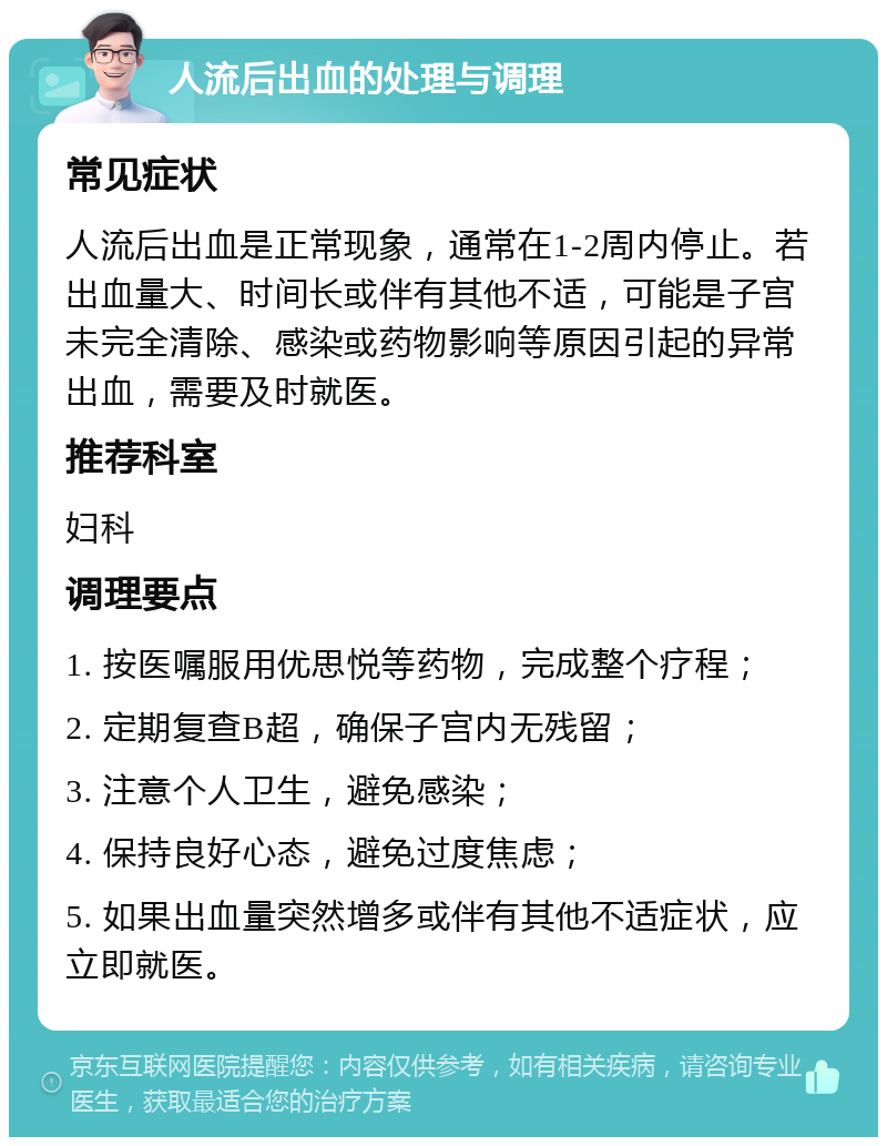 人流后出血的处理与调理 常见症状 人流后出血是正常现象，通常在1-2周内停止。若出血量大、时间长或伴有其他不适，可能是子宫未完全清除、感染或药物影响等原因引起的异常出血，需要及时就医。 推荐科室 妇科 调理要点 1. 按医嘱服用优思悦等药物，完成整个疗程； 2. 定期复查B超，确保子宫内无残留； 3. 注意个人卫生，避免感染； 4. 保持良好心态，避免过度焦虑； 5. 如果出血量突然增多或伴有其他不适症状，应立即就医。