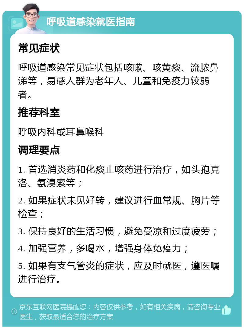 呼吸道感染就医指南 常见症状 呼吸道感染常见症状包括咳嗽、咳黄痰、流脓鼻涕等，易感人群为老年人、儿童和免疫力较弱者。 推荐科室 呼吸内科或耳鼻喉科 调理要点 1. 首选消炎药和化痰止咳药进行治疗，如头孢克洛、氨溴索等； 2. 如果症状未见好转，建议进行血常规、胸片等检查； 3. 保持良好的生活习惯，避免受凉和过度疲劳； 4. 加强营养，多喝水，增强身体免疫力； 5. 如果有支气管炎的症状，应及时就医，遵医嘱进行治疗。