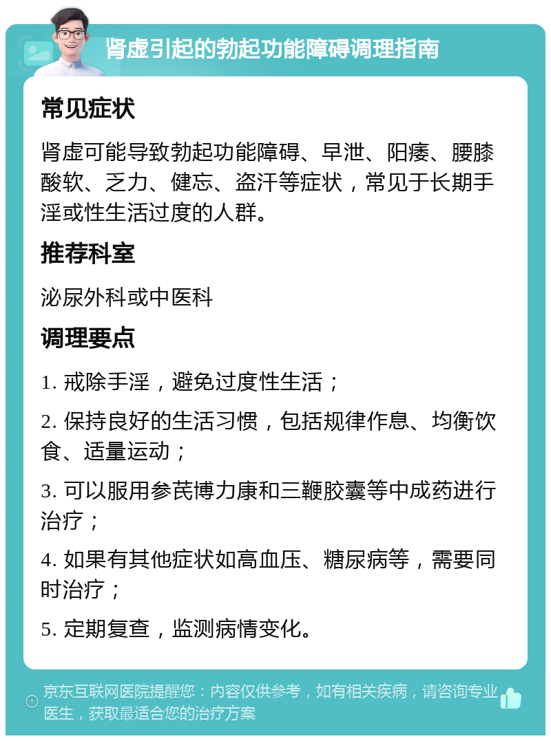 肾虚引起的勃起功能障碍调理指南 常见症状 肾虚可能导致勃起功能障碍、早泄、阳痿、腰膝酸软、乏力、健忘、盗汗等症状，常见于长期手淫或性生活过度的人群。 推荐科室 泌尿外科或中医科 调理要点 1. 戒除手淫，避免过度性生活； 2. 保持良好的生活习惯，包括规律作息、均衡饮食、适量运动； 3. 可以服用参芪博力康和三鞭胶囊等中成药进行治疗； 4. 如果有其他症状如高血压、糖尿病等，需要同时治疗； 5. 定期复查，监测病情变化。