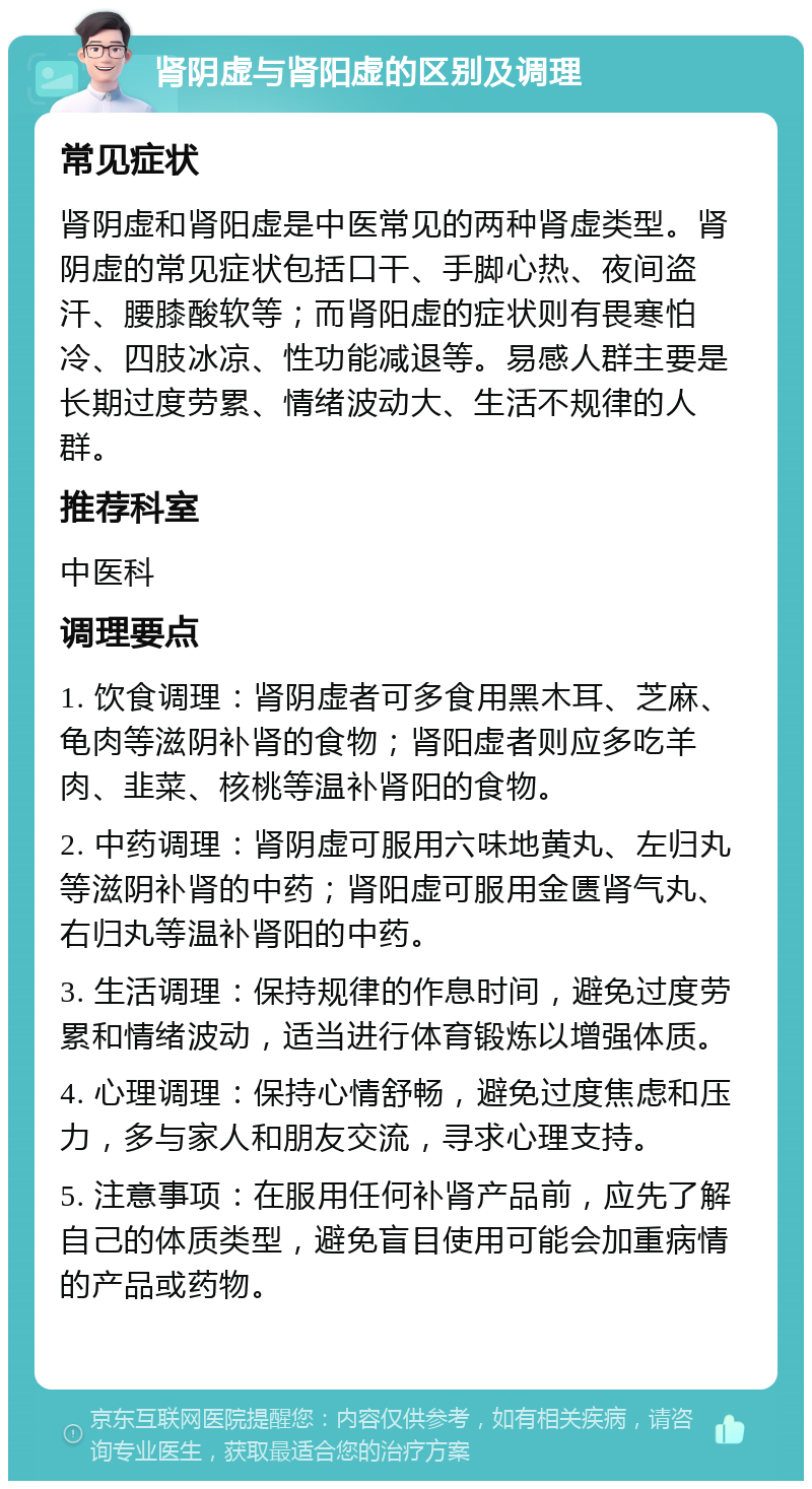 肾阴虚与肾阳虚的区别及调理 常见症状 肾阴虚和肾阳虚是中医常见的两种肾虚类型。肾阴虚的常见症状包括口干、手脚心热、夜间盗汗、腰膝酸软等；而肾阳虚的症状则有畏寒怕冷、四肢冰凉、性功能减退等。易感人群主要是长期过度劳累、情绪波动大、生活不规律的人群。 推荐科室 中医科 调理要点 1. 饮食调理：肾阴虚者可多食用黑木耳、芝麻、龟肉等滋阴补肾的食物；肾阳虚者则应多吃羊肉、韭菜、核桃等温补肾阳的食物。 2. 中药调理：肾阴虚可服用六味地黄丸、左归丸等滋阴补肾的中药；肾阳虚可服用金匮肾气丸、右归丸等温补肾阳的中药。 3. 生活调理：保持规律的作息时间，避免过度劳累和情绪波动，适当进行体育锻炼以增强体质。 4. 心理调理：保持心情舒畅，避免过度焦虑和压力，多与家人和朋友交流，寻求心理支持。 5. 注意事项：在服用任何补肾产品前，应先了解自己的体质类型，避免盲目使用可能会加重病情的产品或药物。