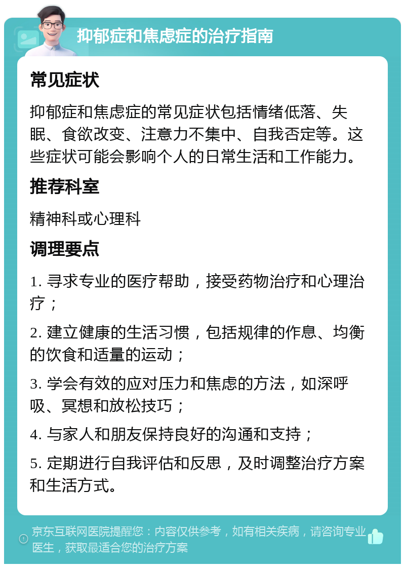 抑郁症和焦虑症的治疗指南 常见症状 抑郁症和焦虑症的常见症状包括情绪低落、失眠、食欲改变、注意力不集中、自我否定等。这些症状可能会影响个人的日常生活和工作能力。 推荐科室 精神科或心理科 调理要点 1. 寻求专业的医疗帮助，接受药物治疗和心理治疗； 2. 建立健康的生活习惯，包括规律的作息、均衡的饮食和适量的运动； 3. 学会有效的应对压力和焦虑的方法，如深呼吸、冥想和放松技巧； 4. 与家人和朋友保持良好的沟通和支持； 5. 定期进行自我评估和反思，及时调整治疗方案和生活方式。