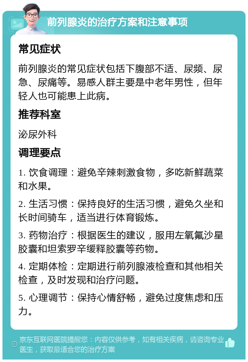 前列腺炎的治疗方案和注意事项 常见症状 前列腺炎的常见症状包括下腹部不适、尿频、尿急、尿痛等。易感人群主要是中老年男性，但年轻人也可能患上此病。 推荐科室 泌尿外科 调理要点 1. 饮食调理：避免辛辣刺激食物，多吃新鲜蔬菜和水果。 2. 生活习惯：保持良好的生活习惯，避免久坐和长时间骑车，适当进行体育锻炼。 3. 药物治疗：根据医生的建议，服用左氧氟沙星胶囊和坦索罗辛缓释胶囊等药物。 4. 定期体检：定期进行前列腺液检查和其他相关检查，及时发现和治疗问题。 5. 心理调节：保持心情舒畅，避免过度焦虑和压力。