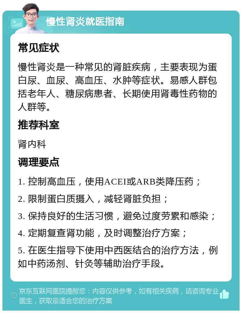 慢性肾炎就医指南 常见症状 慢性肾炎是一种常见的肾脏疾病，主要表现为蛋白尿、血尿、高血压、水肿等症状。易感人群包括老年人、糖尿病患者、长期使用肾毒性药物的人群等。 推荐科室 肾内科 调理要点 1. 控制高血压，使用ACEI或ARB类降压药； 2. 限制蛋白质摄入，减轻肾脏负担； 3. 保持良好的生活习惯，避免过度劳累和感染； 4. 定期复查肾功能，及时调整治疗方案； 5. 在医生指导下使用中西医结合的治疗方法，例如中药汤剂、针灸等辅助治疗手段。