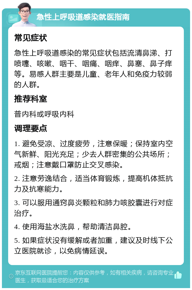 急性上呼吸道感染就医指南 常见症状 急性上呼吸道感染的常见症状包括流清鼻涕、打喷嚏、咳嗽、咽干、咽痛、咽痒、鼻塞、鼻子痒等。易感人群主要是儿童、老年人和免疫力较弱的人群。 推荐科室 普内科或呼吸内科 调理要点 1. 避免受凉、过度疲劳，注意保暖；保持室内空气新鲜、阳光充足；少去人群密集的公共场所；戒烟；注意戴口罩防止交叉感染。 2. 注意劳逸结合，适当体育锻炼，提高机体抵抗力及抗寒能力。 3. 可以服用通窍鼻炎颗粒和肺力咳胶囊进行对症治疗。 4. 使用海盐水洗鼻，帮助清洁鼻腔。 5. 如果症状没有缓解或者加重，建议及时线下公立医院就诊，以免病情延误。