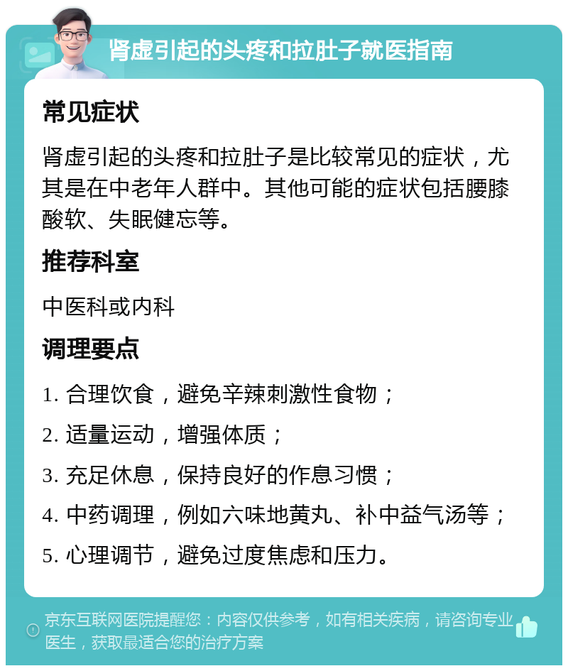 肾虚引起的头疼和拉肚子就医指南 常见症状 肾虚引起的头疼和拉肚子是比较常见的症状，尤其是在中老年人群中。其他可能的症状包括腰膝酸软、失眠健忘等。 推荐科室 中医科或内科 调理要点 1. 合理饮食，避免辛辣刺激性食物； 2. 适量运动，增强体质； 3. 充足休息，保持良好的作息习惯； 4. 中药调理，例如六味地黄丸、补中益气汤等； 5. 心理调节，避免过度焦虑和压力。