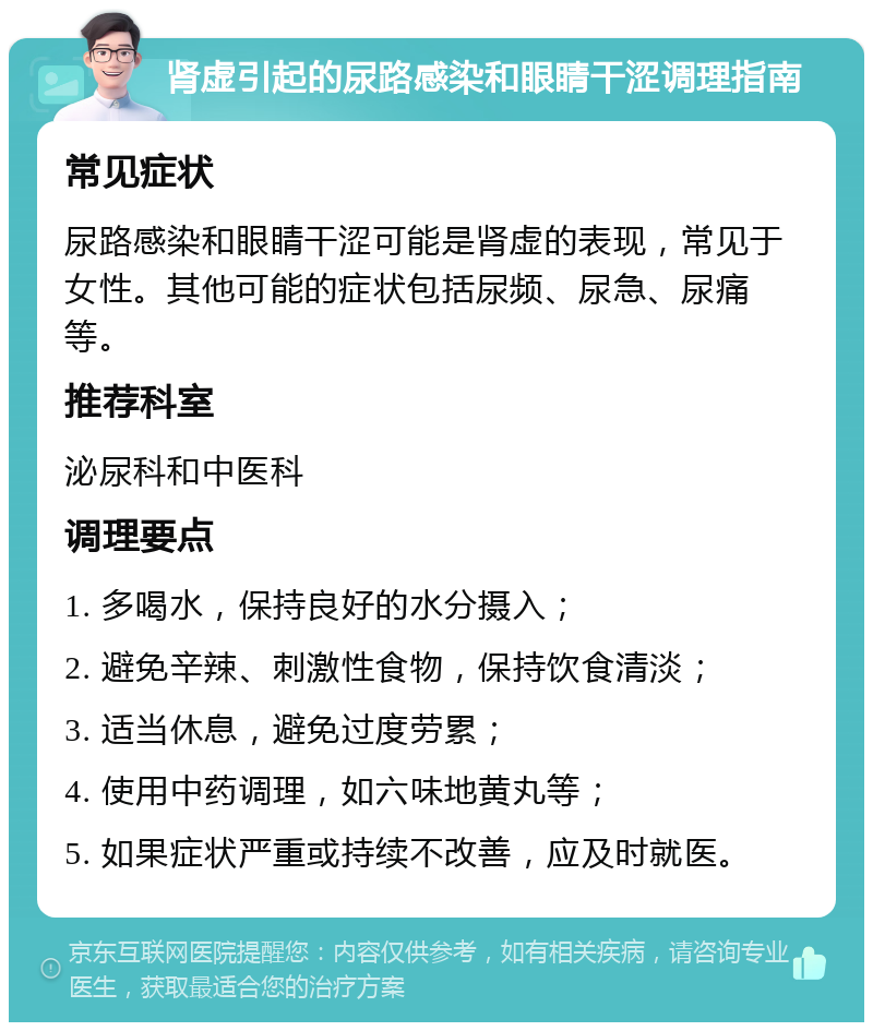 肾虚引起的尿路感染和眼睛干涩调理指南 常见症状 尿路感染和眼睛干涩可能是肾虚的表现，常见于女性。其他可能的症状包括尿频、尿急、尿痛等。 推荐科室 泌尿科和中医科 调理要点 1. 多喝水，保持良好的水分摄入； 2. 避免辛辣、刺激性食物，保持饮食清淡； 3. 适当休息，避免过度劳累； 4. 使用中药调理，如六味地黄丸等； 5. 如果症状严重或持续不改善，应及时就医。