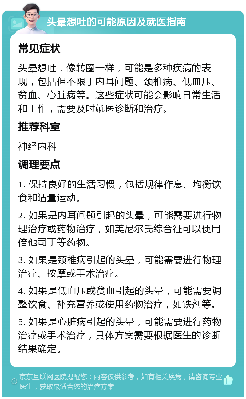 头晕想吐的可能原因及就医指南 常见症状 头晕想吐，像转圈一样，可能是多种疾病的表现，包括但不限于内耳问题、颈椎病、低血压、贫血、心脏病等。这些症状可能会影响日常生活和工作，需要及时就医诊断和治疗。 推荐科室 神经内科 调理要点 1. 保持良好的生活习惯，包括规律作息、均衡饮食和适量运动。 2. 如果是内耳问题引起的头晕，可能需要进行物理治疗或药物治疗，如美尼尔氏综合征可以使用倍他司丁等药物。 3. 如果是颈椎病引起的头晕，可能需要进行物理治疗、按摩或手术治疗。 4. 如果是低血压或贫血引起的头晕，可能需要调整饮食、补充营养或使用药物治疗，如铁剂等。 5. 如果是心脏病引起的头晕，可能需要进行药物治疗或手术治疗，具体方案需要根据医生的诊断结果确定。