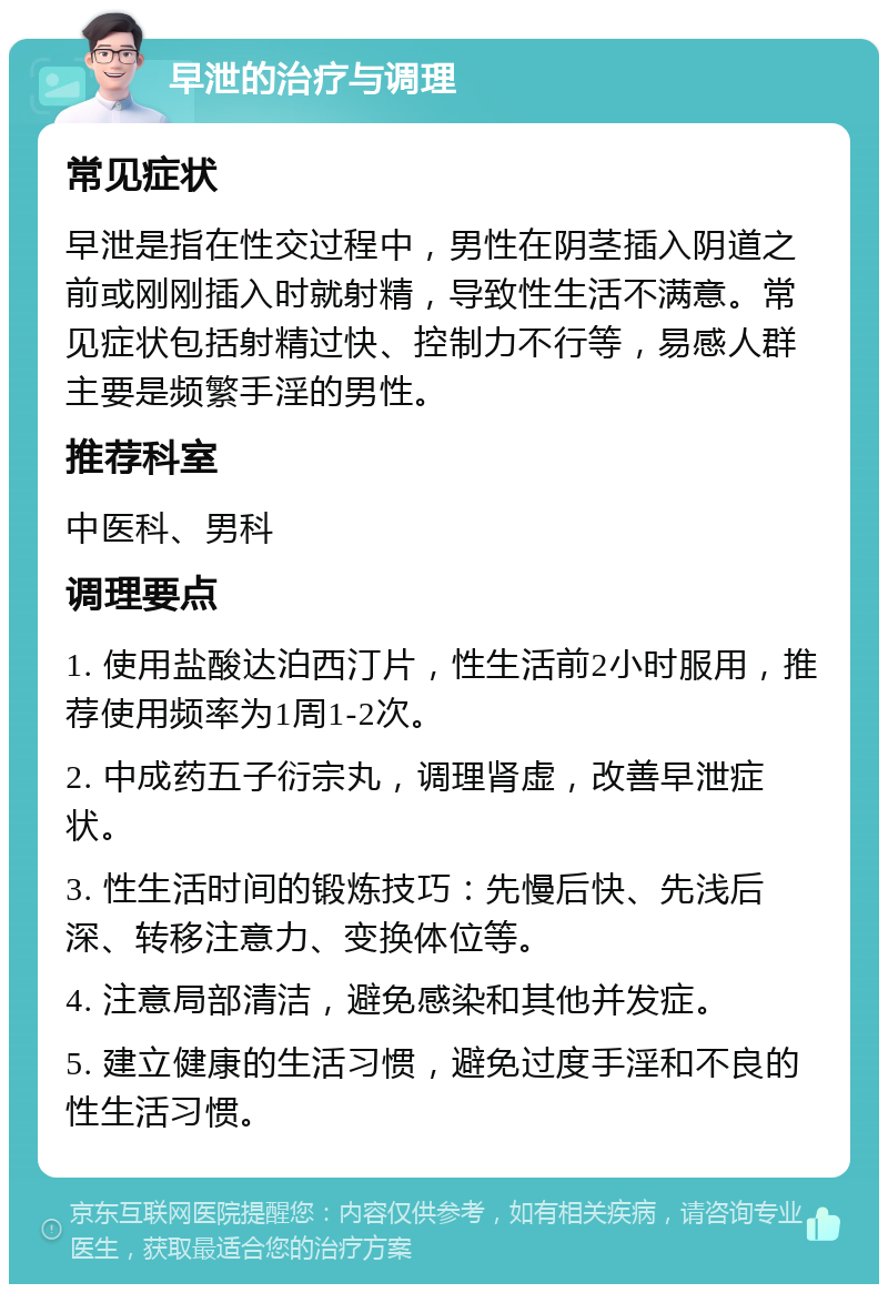 早泄的治疗与调理 常见症状 早泄是指在性交过程中，男性在阴茎插入阴道之前或刚刚插入时就射精，导致性生活不满意。常见症状包括射精过快、控制力不行等，易感人群主要是频繁手淫的男性。 推荐科室 中医科、男科 调理要点 1. 使用盐酸达泊西汀片，性生活前2小时服用，推荐使用频率为1周1-2次。 2. 中成药五子衍宗丸，调理肾虚，改善早泄症状。 3. 性生活时间的锻炼技巧：先慢后快、先浅后深、转移注意力、变换体位等。 4. 注意局部清洁，避免感染和其他并发症。 5. 建立健康的生活习惯，避免过度手淫和不良的性生活习惯。