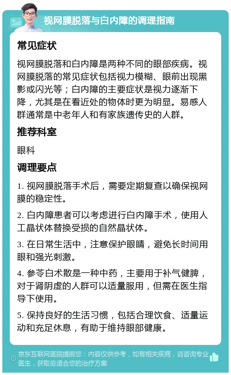 视网膜脱落与白内障的调理指南 常见症状 视网膜脱落和白内障是两种不同的眼部疾病。视网膜脱落的常见症状包括视力模糊、眼前出现黑影或闪光等；白内障的主要症状是视力逐渐下降，尤其是在看近处的物体时更为明显。易感人群通常是中老年人和有家族遗传史的人群。 推荐科室 眼科 调理要点 1. 视网膜脱落手术后，需要定期复查以确保视网膜的稳定性。 2. 白内障患者可以考虑进行白内障手术，使用人工晶状体替换受损的自然晶状体。 3. 在日常生活中，注意保护眼睛，避免长时间用眼和强光刺激。 4. 参苓白术散是一种中药，主要用于补气健脾，对于肾阴虚的人群可以适量服用，但需在医生指导下使用。 5. 保持良好的生活习惯，包括合理饮食、适量运动和充足休息，有助于维持眼部健康。