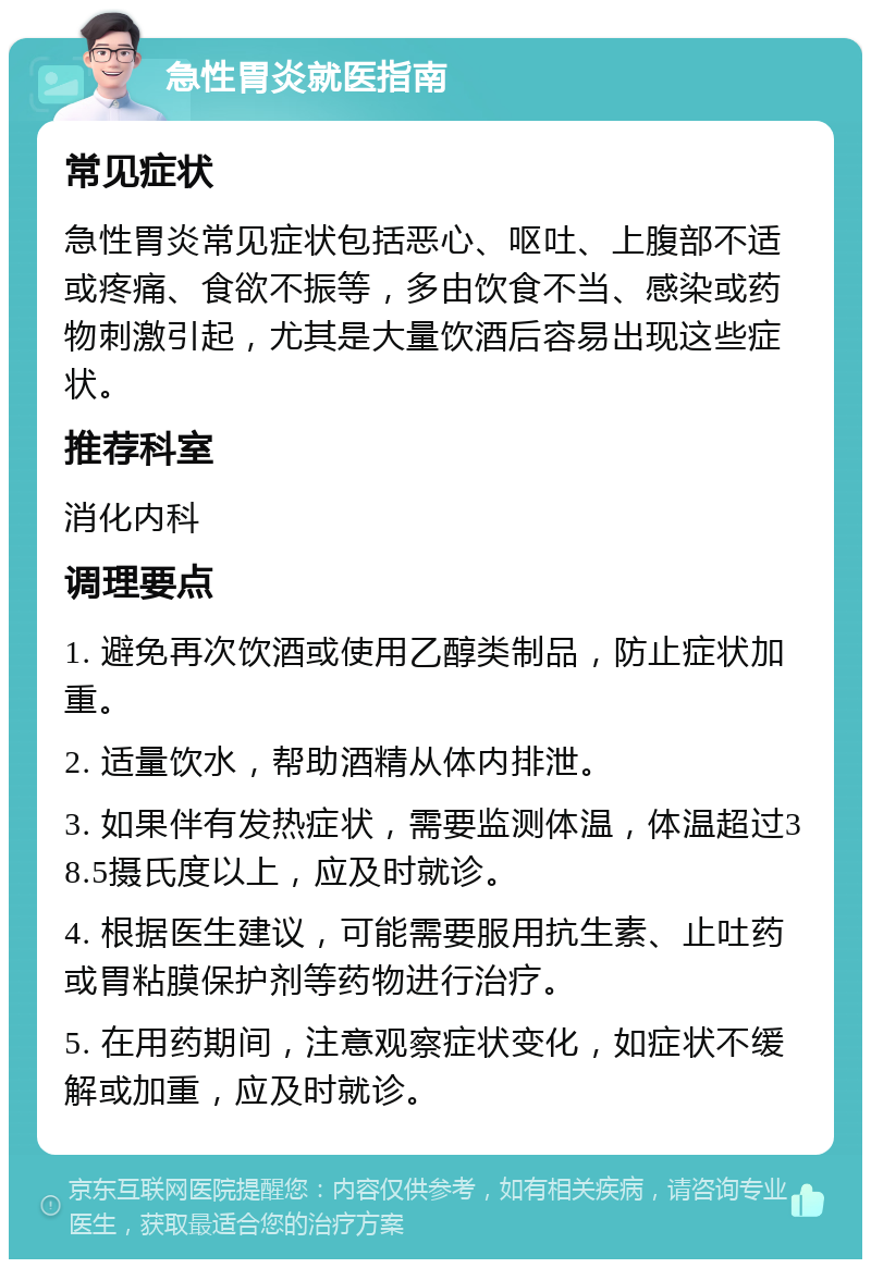 急性胃炎就医指南 常见症状 急性胃炎常见症状包括恶心、呕吐、上腹部不适或疼痛、食欲不振等，多由饮食不当、感染或药物刺激引起，尤其是大量饮酒后容易出现这些症状。 推荐科室 消化内科 调理要点 1. 避免再次饮酒或使用乙醇类制品，防止症状加重。 2. 适量饮水，帮助酒精从体内排泄。 3. 如果伴有发热症状，需要监测体温，体温超过38.5摄氏度以上，应及时就诊。 4. 根据医生建议，可能需要服用抗生素、止吐药或胃粘膜保护剂等药物进行治疗。 5. 在用药期间，注意观察症状变化，如症状不缓解或加重，应及时就诊。