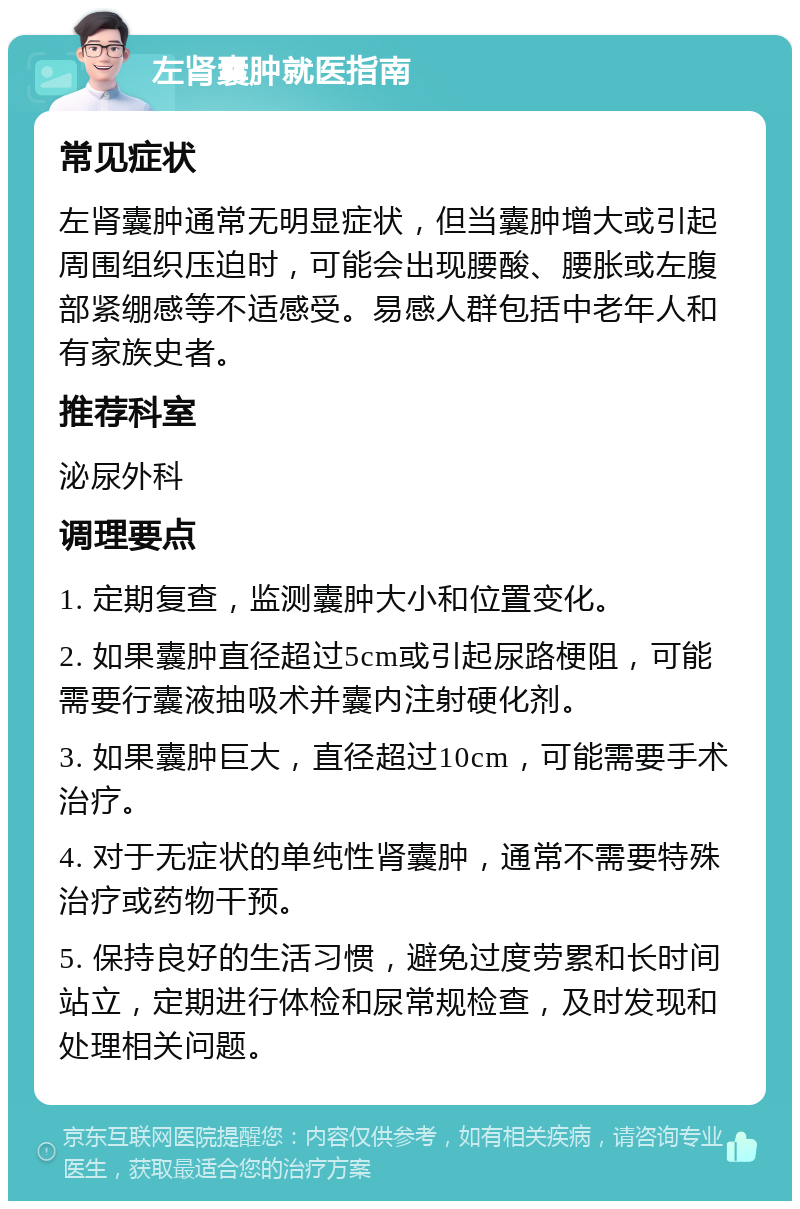 左肾囊肿就医指南 常见症状 左肾囊肿通常无明显症状，但当囊肿增大或引起周围组织压迫时，可能会出现腰酸、腰胀或左腹部紧绷感等不适感受。易感人群包括中老年人和有家族史者。 推荐科室 泌尿外科 调理要点 1. 定期复查，监测囊肿大小和位置变化。 2. 如果囊肿直径超过5cm或引起尿路梗阻，可能需要行囊液抽吸术并囊内注射硬化剂。 3. 如果囊肿巨大，直径超过10cm，可能需要手术治疗。 4. 对于无症状的单纯性肾囊肿，通常不需要特殊治疗或药物干预。 5. 保持良好的生活习惯，避免过度劳累和长时间站立，定期进行体检和尿常规检查，及时发现和处理相关问题。