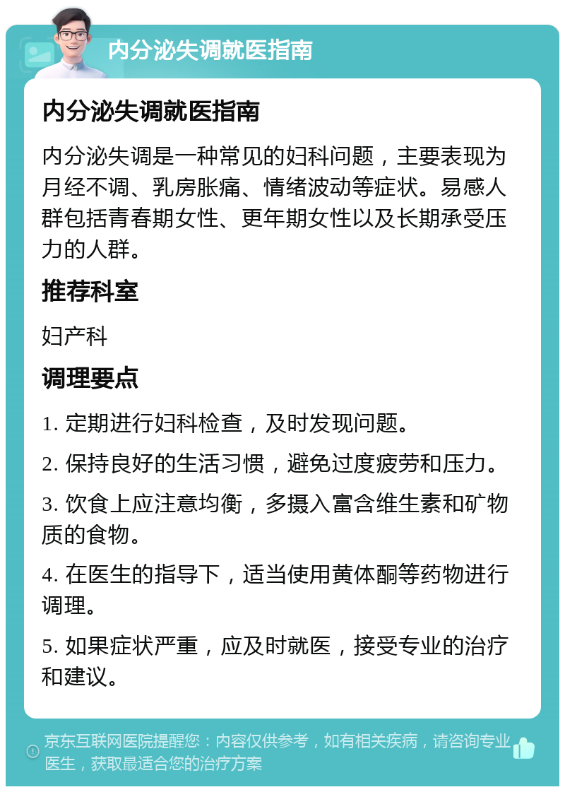 内分泌失调就医指南 内分泌失调就医指南 内分泌失调是一种常见的妇科问题，主要表现为月经不调、乳房胀痛、情绪波动等症状。易感人群包括青春期女性、更年期女性以及长期承受压力的人群。 推荐科室 妇产科 调理要点 1. 定期进行妇科检查，及时发现问题。 2. 保持良好的生活习惯，避免过度疲劳和压力。 3. 饮食上应注意均衡，多摄入富含维生素和矿物质的食物。 4. 在医生的指导下，适当使用黄体酮等药物进行调理。 5. 如果症状严重，应及时就医，接受专业的治疗和建议。