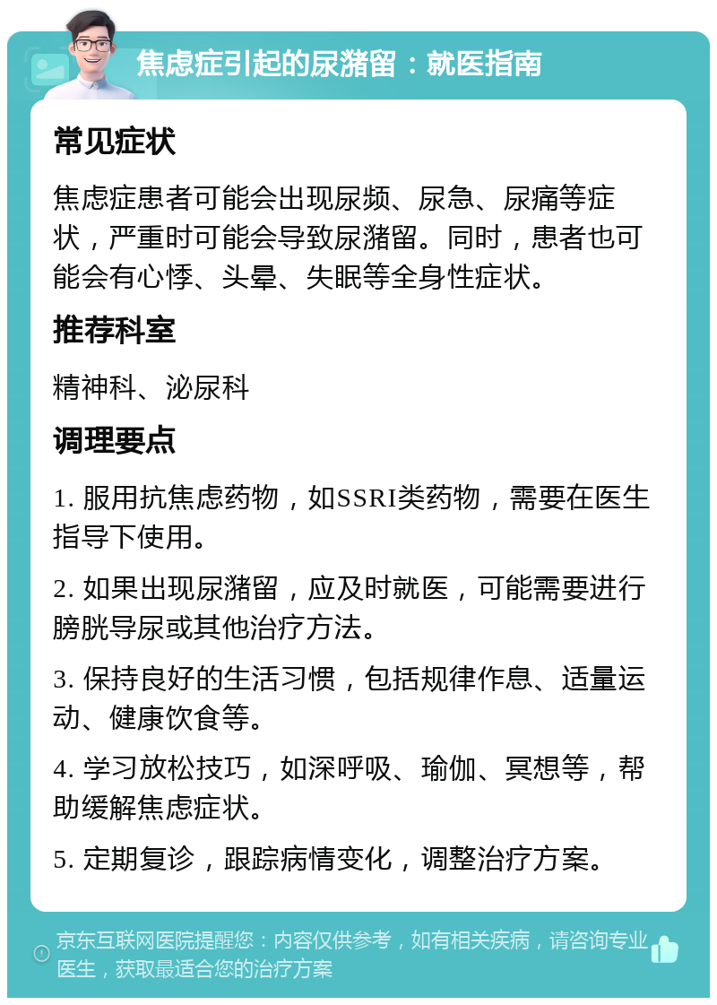 焦虑症引起的尿潴留：就医指南 常见症状 焦虑症患者可能会出现尿频、尿急、尿痛等症状，严重时可能会导致尿潴留。同时，患者也可能会有心悸、头晕、失眠等全身性症状。 推荐科室 精神科、泌尿科 调理要点 1. 服用抗焦虑药物，如SSRI类药物，需要在医生指导下使用。 2. 如果出现尿潴留，应及时就医，可能需要进行膀胱导尿或其他治疗方法。 3. 保持良好的生活习惯，包括规律作息、适量运动、健康饮食等。 4. 学习放松技巧，如深呼吸、瑜伽、冥想等，帮助缓解焦虑症状。 5. 定期复诊，跟踪病情变化，调整治疗方案。