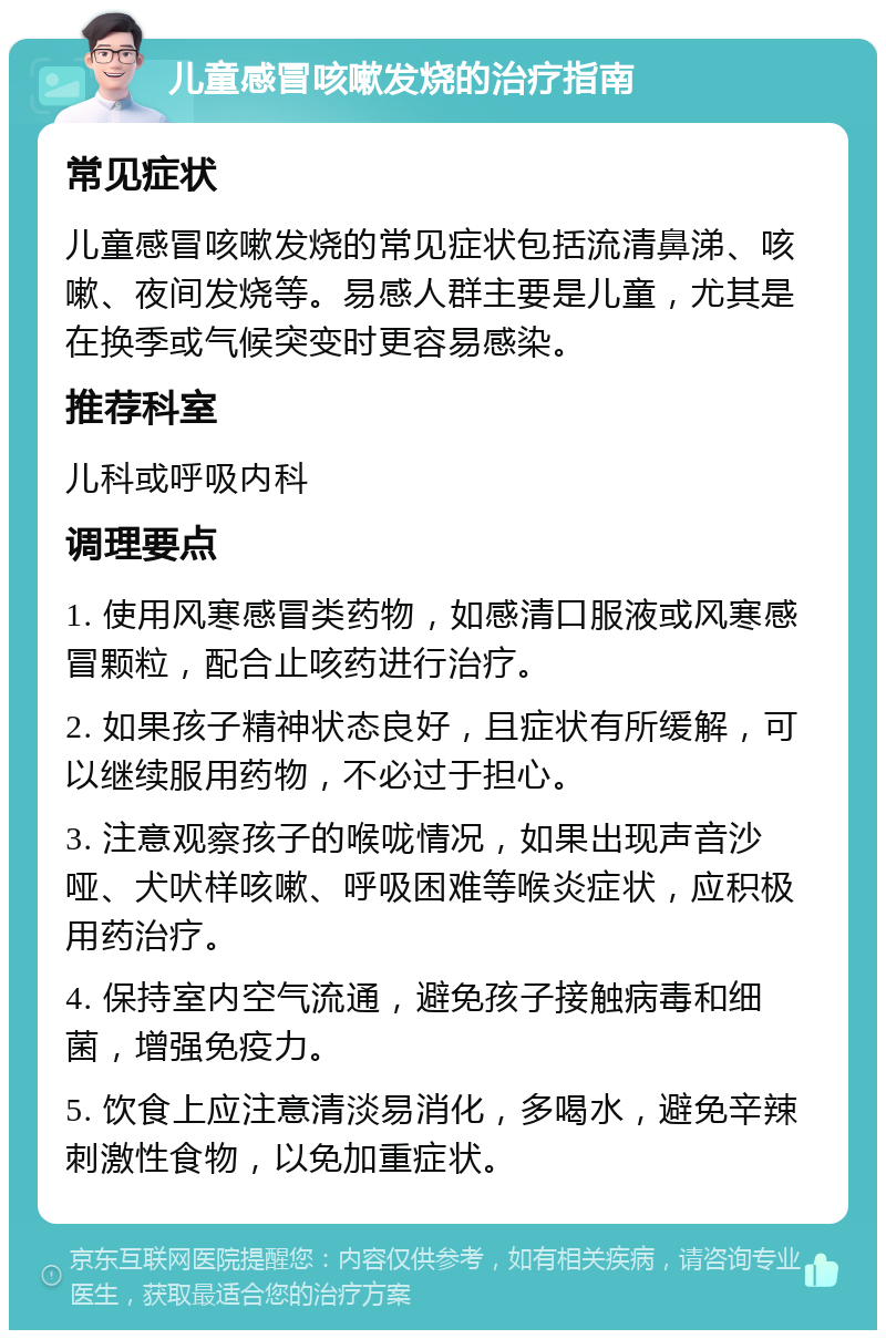 儿童感冒咳嗽发烧的治疗指南 常见症状 儿童感冒咳嗽发烧的常见症状包括流清鼻涕、咳嗽、夜间发烧等。易感人群主要是儿童，尤其是在换季或气候突变时更容易感染。 推荐科室 儿科或呼吸内科 调理要点 1. 使用风寒感冒类药物，如感清口服液或风寒感冒颗粒，配合止咳药进行治疗。 2. 如果孩子精神状态良好，且症状有所缓解，可以继续服用药物，不必过于担心。 3. 注意观察孩子的喉咙情况，如果出现声音沙哑、犬吠样咳嗽、呼吸困难等喉炎症状，应积极用药治疗。 4. 保持室内空气流通，避免孩子接触病毒和细菌，增强免疫力。 5. 饮食上应注意清淡易消化，多喝水，避免辛辣刺激性食物，以免加重症状。