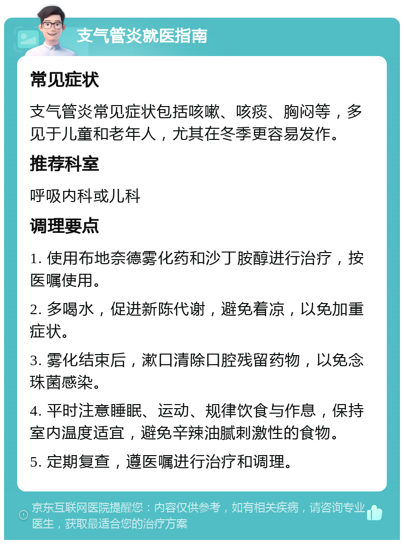 支气管炎就医指南 常见症状 支气管炎常见症状包括咳嗽、咳痰、胸闷等，多见于儿童和老年人，尤其在冬季更容易发作。 推荐科室 呼吸内科或儿科 调理要点 1. 使用布地奈德雾化药和沙丁胺醇进行治疗，按医嘱使用。 2. 多喝水，促进新陈代谢，避免着凉，以免加重症状。 3. 雾化结束后，漱口清除口腔残留药物，以免念珠菌感染。 4. 平时注意睡眠、运动、规律饮食与作息，保持室内温度适宜，避免辛辣油腻刺激性的食物。 5. 定期复查，遵医嘱进行治疗和调理。