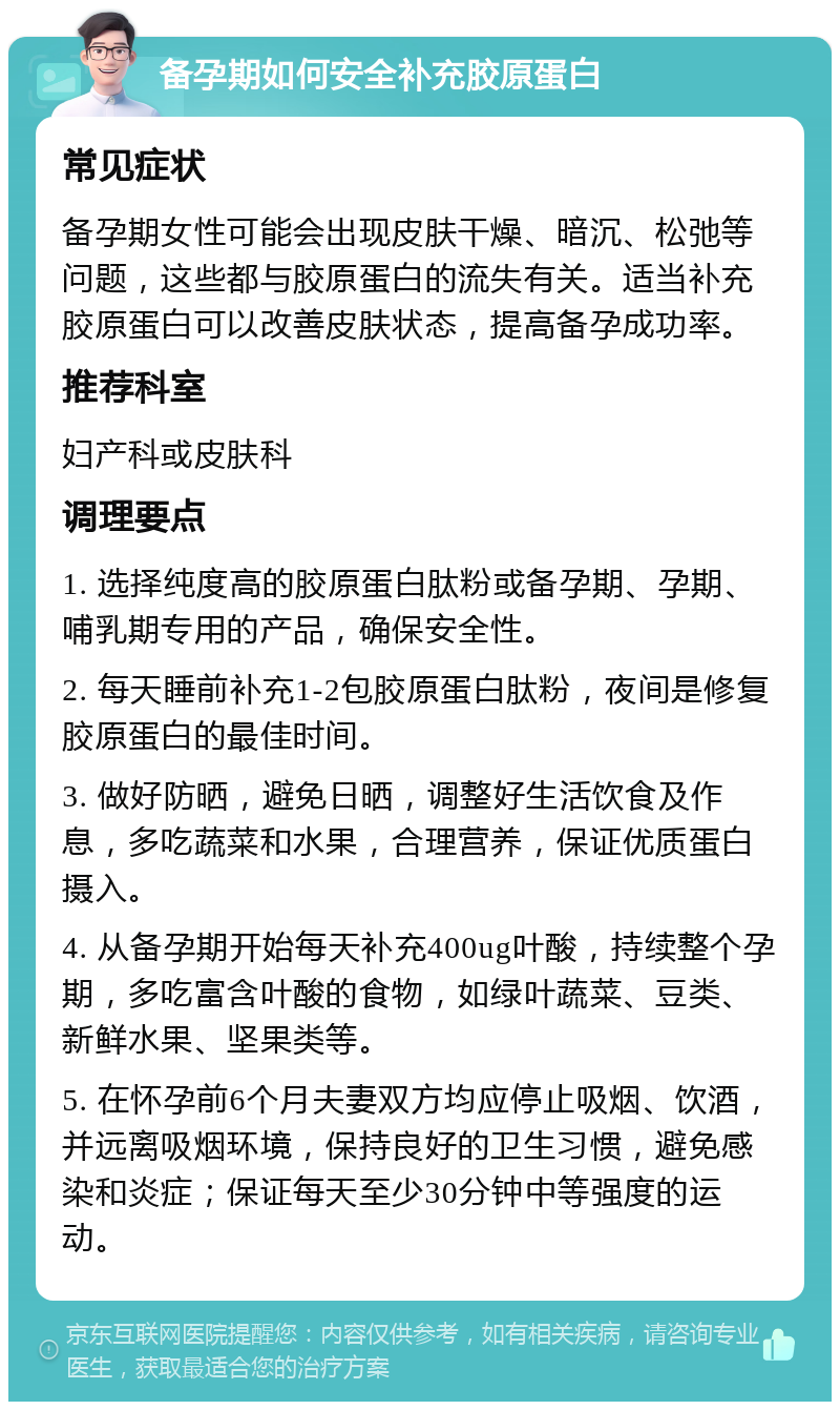 备孕期如何安全补充胶原蛋白 常见症状 备孕期女性可能会出现皮肤干燥、暗沉、松弛等问题，这些都与胶原蛋白的流失有关。适当补充胶原蛋白可以改善皮肤状态，提高备孕成功率。 推荐科室 妇产科或皮肤科 调理要点 1. 选择纯度高的胶原蛋白肽粉或备孕期、孕期、哺乳期专用的产品，确保安全性。 2. 每天睡前补充1-2包胶原蛋白肽粉，夜间是修复胶原蛋白的最佳时间。 3. 做好防晒，避免日晒，调整好生活饮食及作息，多吃蔬菜和水果，合理营养，保证优质蛋白摄入。 4. 从备孕期开始每天补充400ug叶酸，持续整个孕期，多吃富含叶酸的食物，如绿叶蔬菜、豆类、新鲜水果、坚果类等。 5. 在怀孕前6个月夫妻双方均应停止吸烟、饮酒，并远离吸烟环境，保持良好的卫生习惯，避免感染和炎症；保证每天至少30分钟中等强度的运动。