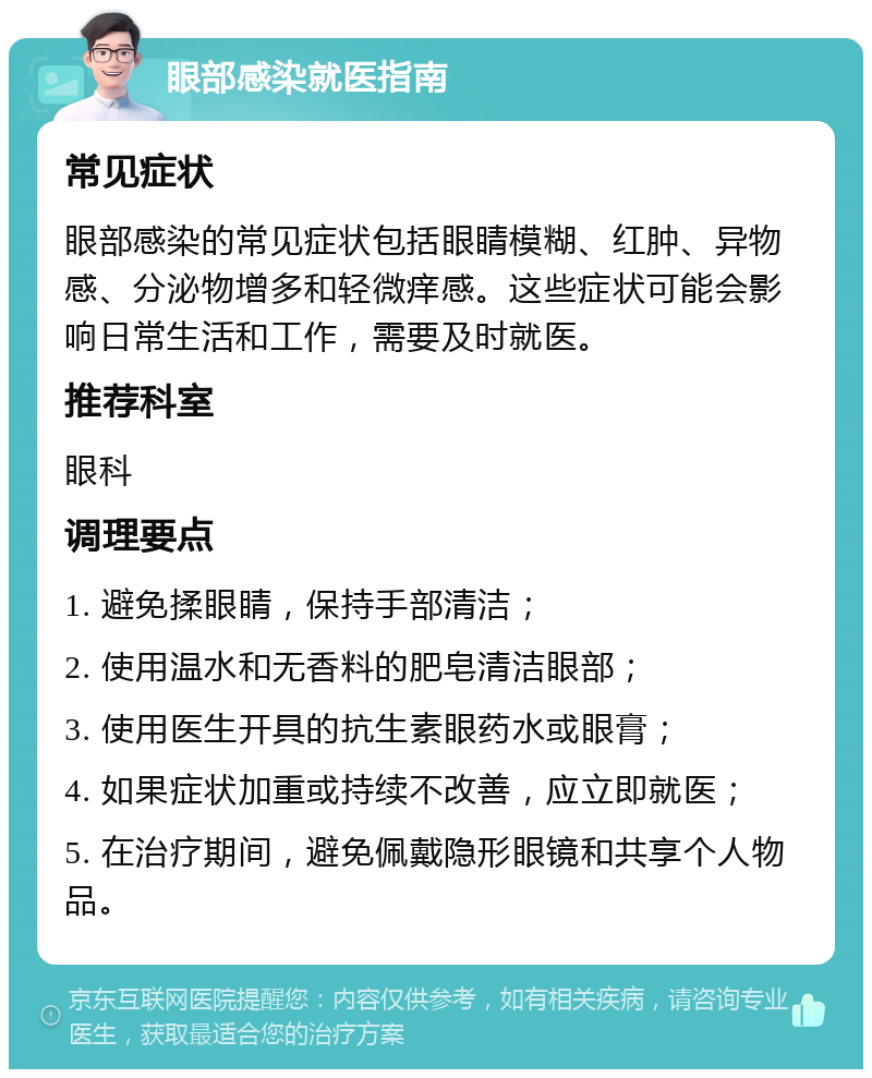 眼部感染就医指南 常见症状 眼部感染的常见症状包括眼睛模糊、红肿、异物感、分泌物增多和轻微痒感。这些症状可能会影响日常生活和工作，需要及时就医。 推荐科室 眼科 调理要点 1. 避免揉眼睛，保持手部清洁； 2. 使用温水和无香料的肥皂清洁眼部； 3. 使用医生开具的抗生素眼药水或眼膏； 4. 如果症状加重或持续不改善，应立即就医； 5. 在治疗期间，避免佩戴隐形眼镜和共享个人物品。