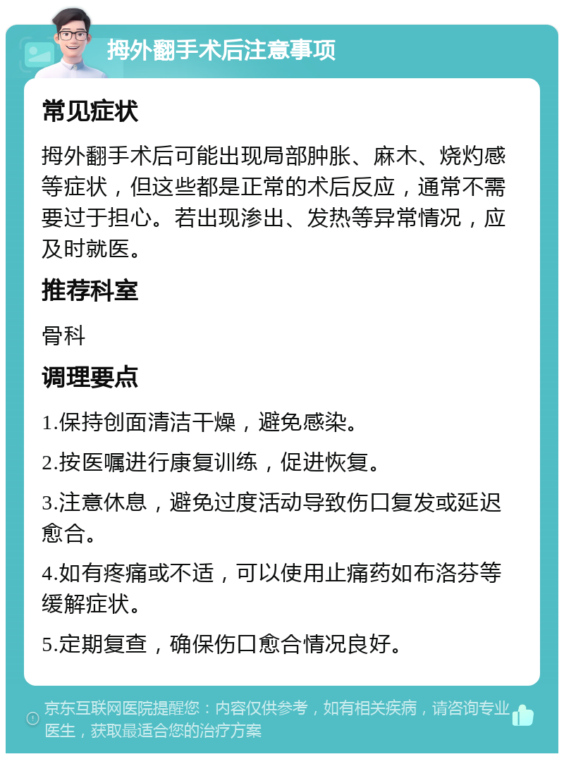 拇外翻手术后注意事项 常见症状 拇外翻手术后可能出现局部肿胀、麻木、烧灼感等症状，但这些都是正常的术后反应，通常不需要过于担心。若出现渗出、发热等异常情况，应及时就医。 推荐科室 骨科 调理要点 1.保持创面清洁干燥，避免感染。 2.按医嘱进行康复训练，促进恢复。 3.注意休息，避免过度活动导致伤口复发或延迟愈合。 4.如有疼痛或不适，可以使用止痛药如布洛芬等缓解症状。 5.定期复查，确保伤口愈合情况良好。