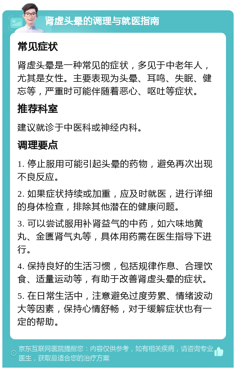 肾虚头晕的调理与就医指南 常见症状 肾虚头晕是一种常见的症状，多见于中老年人，尤其是女性。主要表现为头晕、耳鸣、失眠、健忘等，严重时可能伴随着恶心、呕吐等症状。 推荐科室 建议就诊于中医科或神经内科。 调理要点 1. 停止服用可能引起头晕的药物，避免再次出现不良反应。 2. 如果症状持续或加重，应及时就医，进行详细的身体检查，排除其他潜在的健康问题。 3. 可以尝试服用补肾益气的中药，如六味地黄丸、金匮肾气丸等，具体用药需在医生指导下进行。 4. 保持良好的生活习惯，包括规律作息、合理饮食、适量运动等，有助于改善肾虚头晕的症状。 5. 在日常生活中，注意避免过度劳累、情绪波动大等因素，保持心情舒畅，对于缓解症状也有一定的帮助。