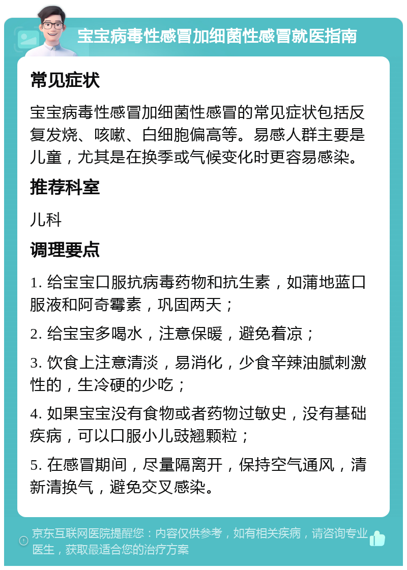 宝宝病毒性感冒加细菌性感冒就医指南 常见症状 宝宝病毒性感冒加细菌性感冒的常见症状包括反复发烧、咳嗽、白细胞偏高等。易感人群主要是儿童，尤其是在换季或气候变化时更容易感染。 推荐科室 儿科 调理要点 1. 给宝宝口服抗病毒药物和抗生素，如蒲地蓝口服液和阿奇霉素，巩固两天； 2. 给宝宝多喝水，注意保暖，避免着凉； 3. 饮食上注意清淡，易消化，少食辛辣油腻刺激性的，生冷硬的少吃； 4. 如果宝宝没有食物或者药物过敏史，没有基础疾病，可以口服小儿豉翘颗粒； 5. 在感冒期间，尽量隔离开，保持空气通风，清新清换气，避免交叉感染。