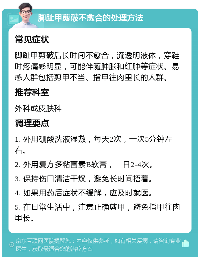 脚趾甲剪破不愈合的处理方法 常见症状 脚趾甲剪破后长时间不愈合，流透明液体，穿鞋时疼痛感明显，可能伴随肿胀和红肿等症状。易感人群包括剪甲不当、指甲往肉里长的人群。 推荐科室 外科或皮肤科 调理要点 1. 外用硼酸洗液湿敷，每天2次，一次5分钟左右。 2. 外用复方多粘菌素B软膏，一日2-4次。 3. 保持伤口清洁干燥，避免长时间捂着。 4. 如果用药后症状不缓解，应及时就医。 5. 在日常生活中，注意正确剪甲，避免指甲往肉里长。