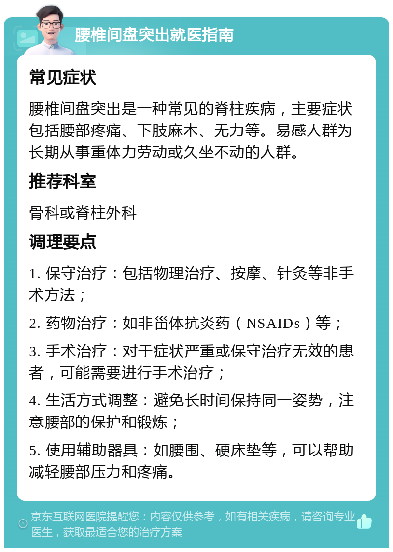 腰椎间盘突出就医指南 常见症状 腰椎间盘突出是一种常见的脊柱疾病，主要症状包括腰部疼痛、下肢麻木、无力等。易感人群为长期从事重体力劳动或久坐不动的人群。 推荐科室 骨科或脊柱外科 调理要点 1. 保守治疗：包括物理治疗、按摩、针灸等非手术方法； 2. 药物治疗：如非甾体抗炎药（NSAIDs）等； 3. 手术治疗：对于症状严重或保守治疗无效的患者，可能需要进行手术治疗； 4. 生活方式调整：避免长时间保持同一姿势，注意腰部的保护和锻炼； 5. 使用辅助器具：如腰围、硬床垫等，可以帮助减轻腰部压力和疼痛。