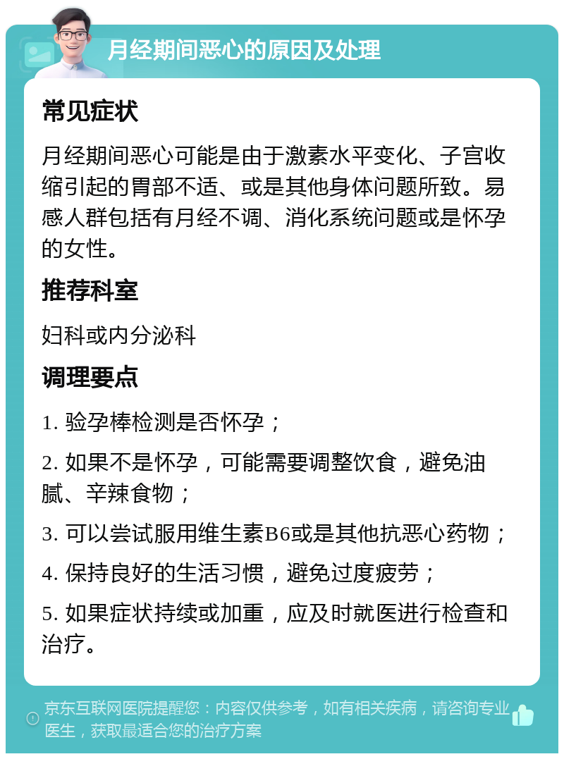 月经期间恶心的原因及处理 常见症状 月经期间恶心可能是由于激素水平变化、子宫收缩引起的胃部不适、或是其他身体问题所致。易感人群包括有月经不调、消化系统问题或是怀孕的女性。 推荐科室 妇科或内分泌科 调理要点 1. 验孕棒检测是否怀孕； 2. 如果不是怀孕，可能需要调整饮食，避免油腻、辛辣食物； 3. 可以尝试服用维生素B6或是其他抗恶心药物； 4. 保持良好的生活习惯，避免过度疲劳； 5. 如果症状持续或加重，应及时就医进行检查和治疗。