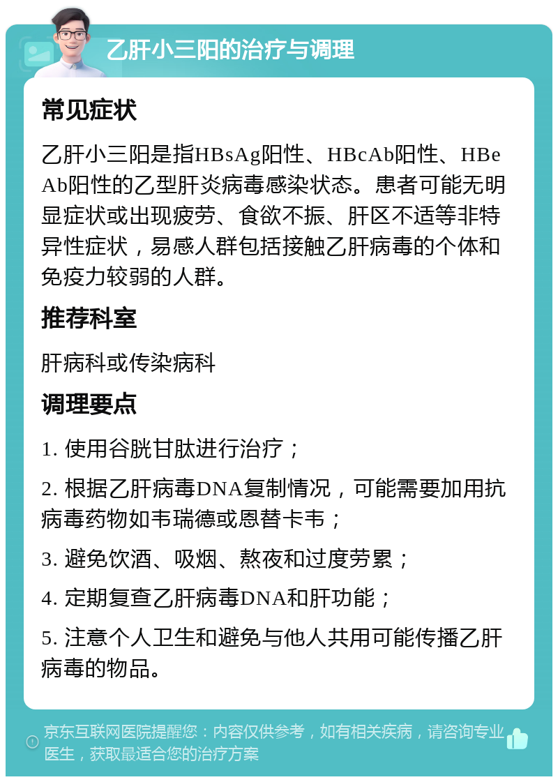 乙肝小三阳的治疗与调理 常见症状 乙肝小三阳是指HBsAg阳性、HBcAb阳性、HBeAb阳性的乙型肝炎病毒感染状态。患者可能无明显症状或出现疲劳、食欲不振、肝区不适等非特异性症状，易感人群包括接触乙肝病毒的个体和免疫力较弱的人群。 推荐科室 肝病科或传染病科 调理要点 1. 使用谷胱甘肽进行治疗； 2. 根据乙肝病毒DNA复制情况，可能需要加用抗病毒药物如韦瑞德或恩替卡韦； 3. 避免饮酒、吸烟、熬夜和过度劳累； 4. 定期复查乙肝病毒DNA和肝功能； 5. 注意个人卫生和避免与他人共用可能传播乙肝病毒的物品。