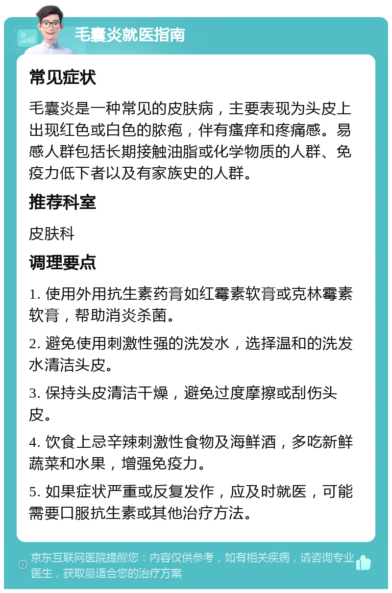 毛囊炎就医指南 常见症状 毛囊炎是一种常见的皮肤病，主要表现为头皮上出现红色或白色的脓疱，伴有瘙痒和疼痛感。易感人群包括长期接触油脂或化学物质的人群、免疫力低下者以及有家族史的人群。 推荐科室 皮肤科 调理要点 1. 使用外用抗生素药膏如红霉素软膏或克林霉素软膏，帮助消炎杀菌。 2. 避免使用刺激性强的洗发水，选择温和的洗发水清洁头皮。 3. 保持头皮清洁干燥，避免过度摩擦或刮伤头皮。 4. 饮食上忌辛辣刺激性食物及海鲜酒，多吃新鲜蔬菜和水果，增强免疫力。 5. 如果症状严重或反复发作，应及时就医，可能需要口服抗生素或其他治疗方法。