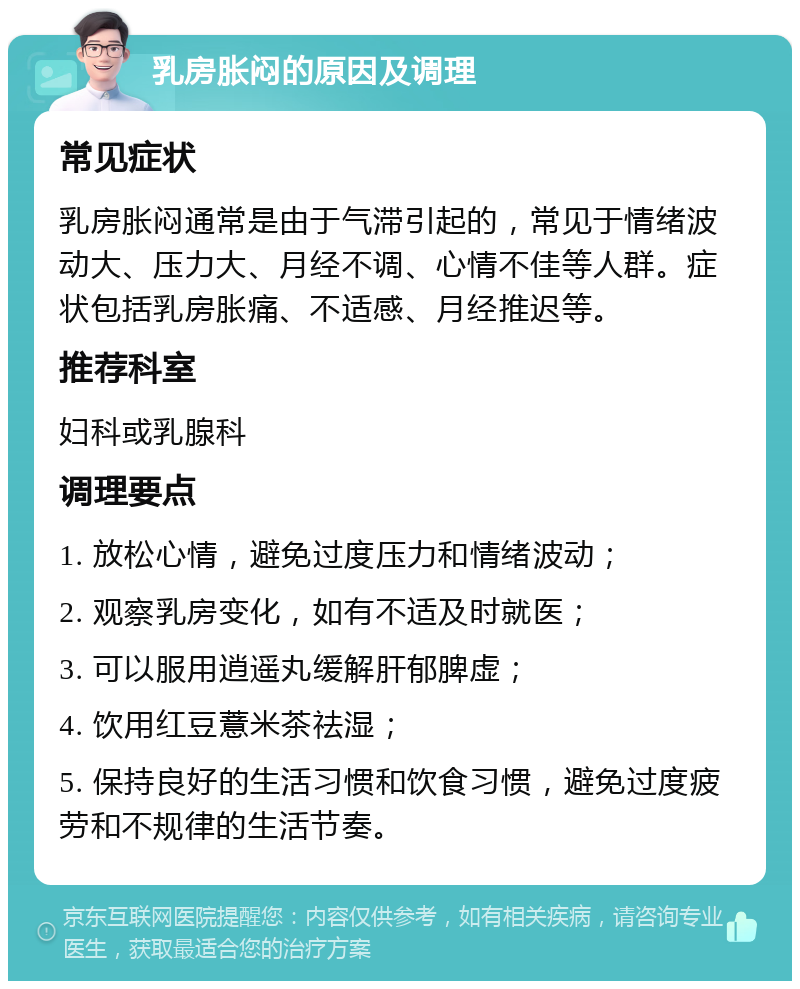 乳房胀闷的原因及调理 常见症状 乳房胀闷通常是由于气滞引起的，常见于情绪波动大、压力大、月经不调、心情不佳等人群。症状包括乳房胀痛、不适感、月经推迟等。 推荐科室 妇科或乳腺科 调理要点 1. 放松心情，避免过度压力和情绪波动； 2. 观察乳房变化，如有不适及时就医； 3. 可以服用逍遥丸缓解肝郁脾虚； 4. 饮用红豆薏米茶祛湿； 5. 保持良好的生活习惯和饮食习惯，避免过度疲劳和不规律的生活节奏。